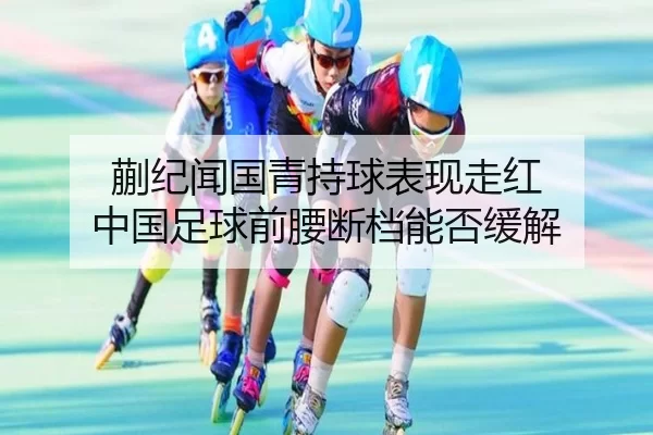 蒯纪闻国青持球表现走红 中国足球前腰断档能否缓解